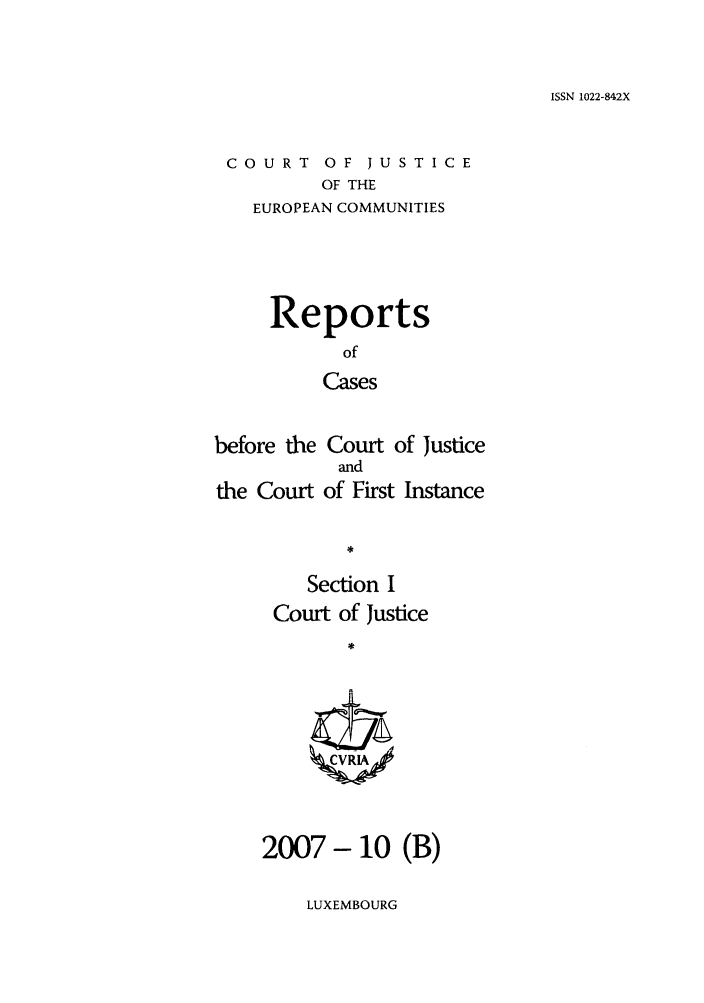 handle is hein.intyb/rcbjcofi0247 and id is 1 raw text is: ISSN 1022-842X

COURT OF JUSTICE
OF THE
EUROPEAN COMMUNITIES

Reports
of
Cases
before the Court of Justice
and
the Court of First Instance
Section I
Court of Justice
ZCVRIA/

2007- 10 (B)

LUXEMBOURG


