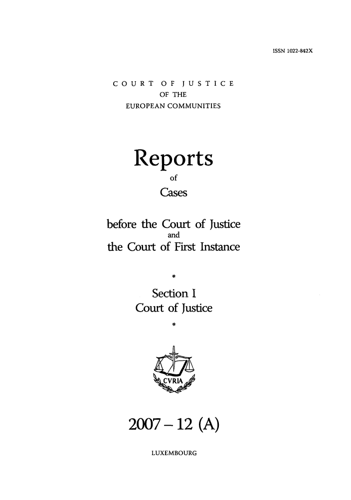 handle is hein.intyb/rcbjcofi0250 and id is 1 raw text is: ISSN 1022-842X

COURT OF JUSTICE
OF THE
EUROPEAN COMMUNITIES

Reports
of
Cases
before the Court of Justice
and
the Court of First Instance

Section I
Court of Justice
2007-12 (A)

LUXEMBOURG



