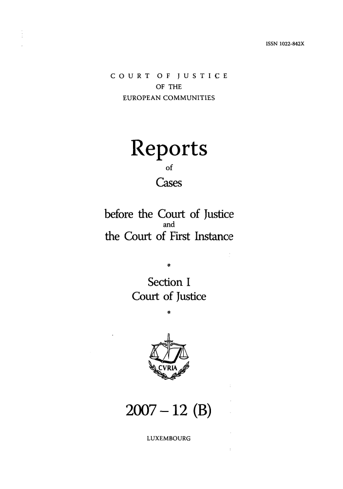 handle is hein.intyb/rcbjcofi0251 and id is 1 raw text is: ISSN 1022-842X

COURT OF JUSTICE
OF THE
EUROPEAN COMMUNITIES

Reports
of
Cases
before the Court of Justice
and
the Court of First Instance
Section I
Court of Justice
*

2007- 12 (B)

LUXEMBOURG


