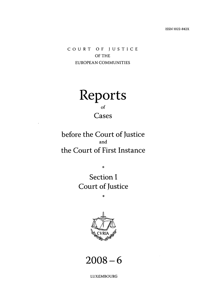 handle is hein.intyb/rcbjcofi0259 and id is 1 raw text is: ISSN 1022-842X

COURT OF JUSTICE
OF THE
EUROPEAN COMMUNITIES

Reports
of
Cases
before the Court of Justice
and
the Court of First Instance
Section I
Court of Justice
CVRR

-6

LUXEMBOURG

2008


