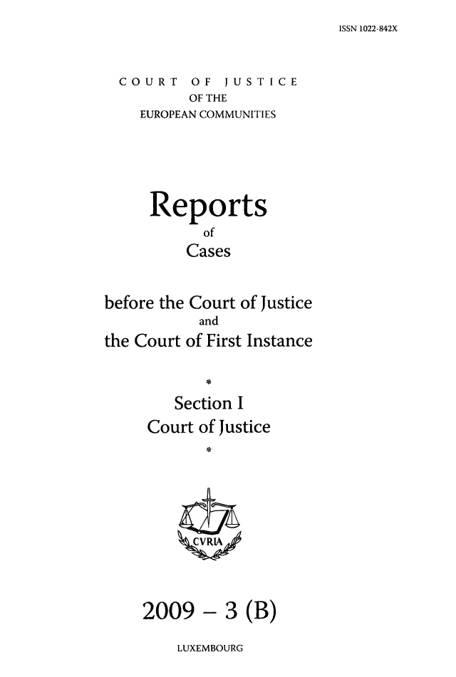 handle is hein.intyb/rcbjcofi0274 and id is 1 raw text is: ISSN 1022-842X

COURT OF JUSTICE
OF THE
EUROPEAN COMMUNITIES

Reports
of
Cases
before the Court of Justice
and
the Court of First Instance
Section I
Court of Justice
ZCVRL4A

3 (B)

LUXEMBOURG

2009 -


