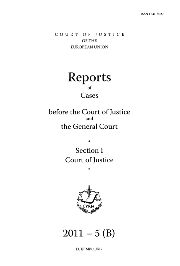 handle is hein.intyb/rcbjcofi0318 and id is 1 raw text is: ISSN 1831-8029

COURT OF JUSTICE
OF THE
EUROPEAN UNION

Reports
of
Cases
before the Court of Justice
and
the General Court
Section I

Court of Justice
ZCVRIA

- 5 (B)

LUXEMBOURG

2011


