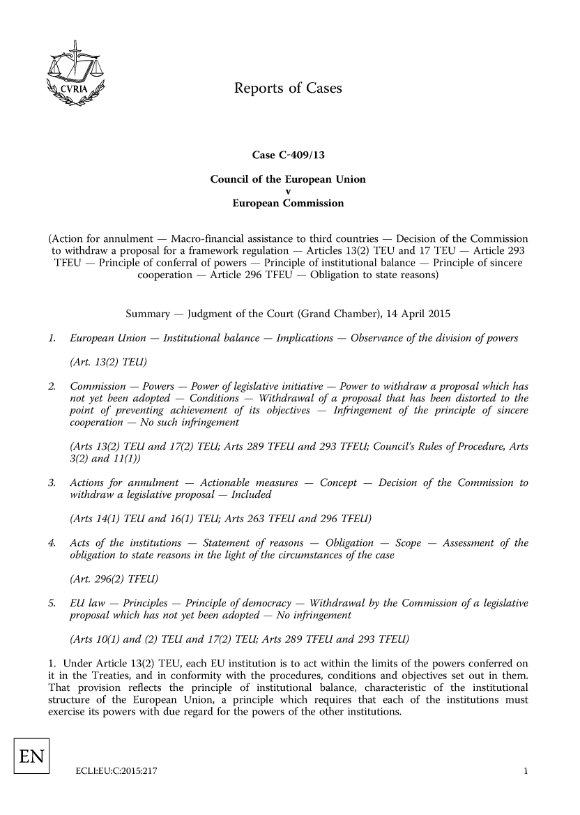 handle is hein.intyb/rcbjcofi0368 and id is 1 raw text is: 





ZCVRLA


        Case C-409/13

Council of the European Union
               V
    European Commission


(Action for annulment - Macro-financial assistance to third countries - Decision of the Commission
to withdraw a proposal for a framework regulation - Articles 13(2) TEU and 17 TEU - Article 293
TFEU - Principle of conferral of powers - Principle of institutional balance - Principle of sincere
                  cooperation - Article 296 TFEU - Obligation to state reasons)


                Summary - judgment of the Court (Grand Chamber), 14 April 2015

1.  European Union - Institutional balance - Implications - Observance of the division of powers

     (Art. 13(2) TEU)

2.   Commission - Powers - Power of legislative initiative - Power to withdraw a proposal which has
    not yet been adopted - Conditions - Withdrawal of a proposal that has been distorted to the
    point of preventing achievement of its objectives - Infringement of the principle of sincere
    cooperation - No such infringement

    (Arts 13(2) TEL and 17(2) TEL; Arts 289 TFEL and 293 TFEL; Council's Rules of Procedure, Arts
    3(2) and 11(1))


3. Actions for annulment - Actionable measures
    withdraw a legislative proposal - Included


Concept- Decision of the Commission to


(Arts 14(1) TEU and 16(1) TEL; Arts 263 TFEU and 296 TFEL)


4.  Acts of the institutions - Statement of reasons -   Obligation - Scope -   Assessment of the
    obligation to state reasons in the light of the circumstances of the case

    (Art. 296(2) TFEU)

5.  EL law - Principles - Principle of democracy -  Withdrawal by the Commission of a legislative
    proposal which has not yet been adopted - No infringement

    (Arts 10(1) and (2) TEL and 17(2) TEU; Arts 289 TFEL and 293 TFEL)

1. Under Article 13(2) TEU, each EU institution is to act within the limits of the powers conferred on
it in the Treaties, and in conformity with the procedures, conditions and objectives set out in them.
That provision reflects the principle of institutional balance, characteristic of the institutional
structure of the European Union, a principle which requires that each of the institutions must
exercise its powers with due regard for the powers of the other institutions.


ECLI:EU:C:2015:217


Reports of Cases


