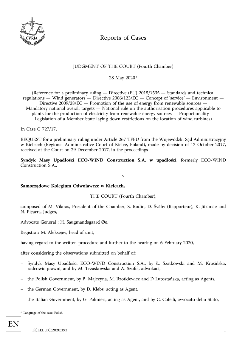 handle is hein.intyb/rcbjcofi0417 and id is 1 raw text is: ZCVRLA

Reports of Cases

JUDGMENT OF THE COURT (Fourth Chamber)
28 May 2020*
(Reference for a preliminary ruling - Directive (EU) 2015/1535 - Standards and technical
regulations - Wind generators - Directive 2006/123/EC - Concept of 'service' - Environment -
Directive 2009/28/EC - Promotion of the use of energy from renewable sources -
Mandatory national overall targets - National rule on the authorisation procedures applicable to
plants for the production of electricity from renewable energy sources - Proportionality -
Legislation of a Member State laying down restrictions on the location of wind turbines)
In Case C-727/17,
REQUEST for a preliminary ruling under Article 267 TFEU from the Wojew6dzki Sqd Administracyjny
w Kielcach (Regional Administrative Court of Kielce, Poland), made by decision of 12 October 2017,
received at the Court on 29 December 2017, in the proceedings
Syndyk Masy Upadlosci ECO-WIND Construction S.A. w upadlosci, formerly ECO-WIND
Construction S.A.,
v
Samorzgdowe Kolegium Odwolawcze w Kielcach,
THE COURT (Fourth Chamber),
composed of M. Vilaras, President of the Chamber, S. Rodin, D. Svaby (Rapporteur), K. Jurimie and
N. Piearra, Judges,
Advocate General : H. Saugmandsgaard Oe,
Registrar: M. Aleksejev, head of unit,
having regard to the written procedure and further to the hearing on 6 February 2020,
after considering the observations submitted on behalf of:
- Syndyk Masy Upadlosci ECO-WIND Construction S.A., by L. Szatkowski and M. Krasinska,
radcowie prawni, and by M. Trzaskowska and A. Szufel, adwokaci,
- the Polish Government, by B. Majczyna, M. Rzotkiewicz and D Lutostanska, acting as Agents,
- the German Government, by D. Klebs, acting as Agent,
- the Italian Government, by G. Palmieri, acting as Agent, and by C. Colelli, avvocato dello Stato,
' Language of the case: Polish.

ECLJ:EU:C:2020:3931

I



