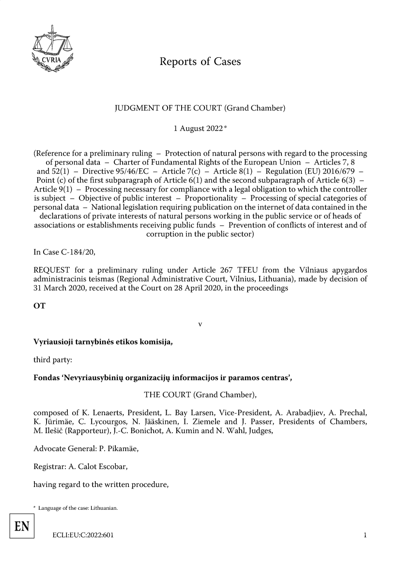 handle is hein.intyb/rcbjcofi0428 and id is 1 raw text is: cvRIA

Reports of Cases

JUDGMENT OF THE COURT (Grand Chamber)
1 August 2022*
(Reference for a preliminary ruling - Protection of natural persons with regard to the processing
of personal data - Charter of Fundamental Rights of the European Union - Articles 7, 8
and 52(1) - Directive 95/46/EC - Article 7(c) - Article 8(1) - Regulation (EU) 2016/679 -
Point (c) of the first subparagraph of Article 6(1) and the second subparagraph of Article 6(3) -
Article 9(1) - Processing necessary for compliance with a legal obligation to which the controller
is subject - Objective of public interest - Proportionality - Processing of special categories of
personal data - National legislation requiring publication on the internet of data contained in the
declarations of private interests of natural persons working in the public service or of heads of
associations or establishments receiving public funds - Prevention of conflicts of interest and of
corruption in the public sector)
In Case C-184/20,
REQUEST for a preliminary ruling under Article 267 TFEU from the Vilniaus apygardos
administracinis teismas (Regional Administrative Court, Vilnius, Lithuania), made by decision of
31 March 2020, received at the Court on 28 April 2020, in the proceedings
OT

v

Vyriausioji tarnybin6s etikos komisija,

third party:
Fondas 'Nevyriausybiniq organizacijq informacijos ir paramos centras',
THE COURT (Grand Chamber),
composed of K. Lenaerts, President, L. Bay Larsen, Vice-President, A. Arabadjiev, A. Prechal,
K. Jirimie, C. Lycourgos, N. Juuskinen, I. Ziemele and J. Passer, Presidents of Chambers,
M. Ilesic (Rapporteur), J.-C. Bonichot, A. Kumin and N. Wahl, Judges,
Advocate General: P. Pikamue,
Registrar: A. Calot Escobar,
having regard to the written procedure,
* Language of the case: Lithuanian.

ECLI:EU:C:2022:601

1


