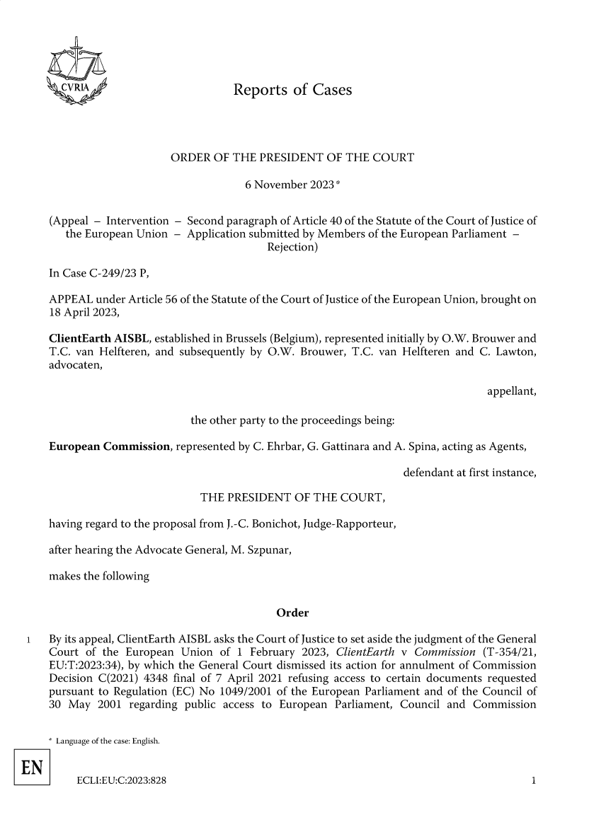 handle is hein.intyb/rcbjcofi0433 and id is 1 raw text is: 





CVRIA


Reports   of  Cases


                     ORDER   OF THE  PRESIDENT   OF THE  COURT

                                  6 November  2023


(Appeal - Intervention - Second paragraph of Article 40 of the Statute of the Court of Justice of
   the European Union - Application submitted by Members of the European Parliament -
                                      Rejection)

In Case C-249/23 P,

APPEAL  under Article 56 of the Statute of the Court of Justice of the European Union, brought on
18 April 2023,

ClientEarth AISBL, established in Brussels (Belgium), represented initially by O.W. Brouwer and
T.C. van Helfteren, and subsequently by O.W. Brouwer, T.C. van Helfteren and C. Lawton,
advocaten,

                                                                             appellant,


the other party to the proceedings being:


    European Commission,  represented by C. Ehrbar, G. Gattinara and A. Spina, acting as Agents,

                                                                  defendant at first instance,

                              THE  PRESIDENT   OF THE  COURT,

    having regard to the proposal from J.-C. Bonichot, Judge-Rapporteur,

    after hearing the Advocate General, M. Szpunar,

    makes the following


                                            Order

i   By its appeal, ClientEarth AISBL asks the Court of Justice to set aside the judgment of the General
    Court of the European  Union  of 1 February 2023, ClientEarth v Commission  (T-354/21,
    EU:T:2023:34), by which the General Court dismissed its action for annulment of Commission
    Decision C(2021) 4348 final of 7 April 2021 refusing access to certain documents requested
    pursuant to Regulation (EC) No 1049/2001 of the European Parliament and of the Council of
    30 May  2001  regarding public access to European Parliament, Council and Commission


* Language of the case: English.


     ECLI:EU:C:2023:828


1


