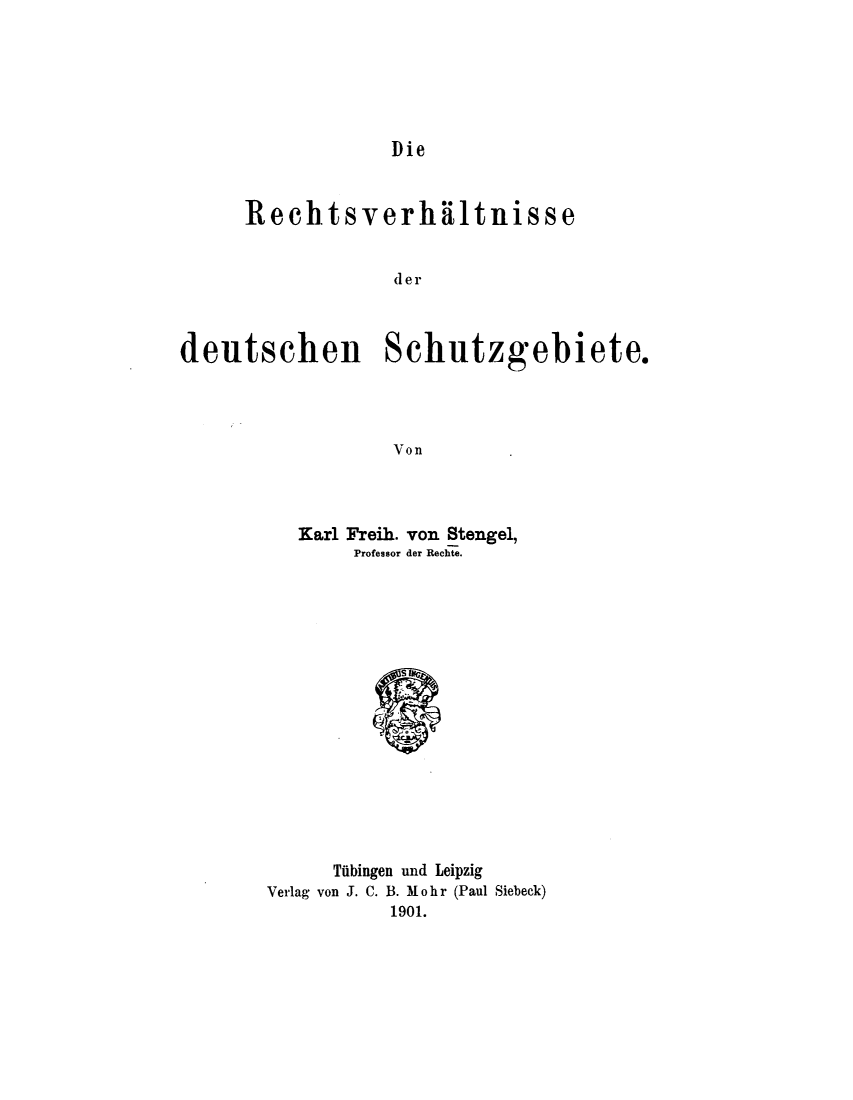 handle is hein.intyb/rctdetz0001 and id is 1 raw text is: 






Die


      Rechtsverh*iltnisse


                  der



deutschen Schutzgebiete.




                  Von


   Karl Freih. von Stengel,
       Professor der Rechte.

















       Tuibingen und Leipzig
Verlag von J. C. B. M oh r (Paul Siebeck)
           1901.


