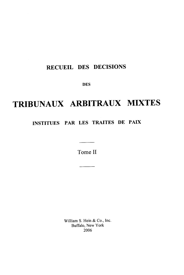 handle is hein.intyb/rdddt0002 and id is 1 raw text is: RECUEIL DES DECISIONS

DES
TRIBUNAUX ARBITRAUX MIXTES

INSTITUES

PAR LES TRAITES DE PAIX

Tome II
William S. Hein & Co., Inc.
Buffalo, New York
2006


