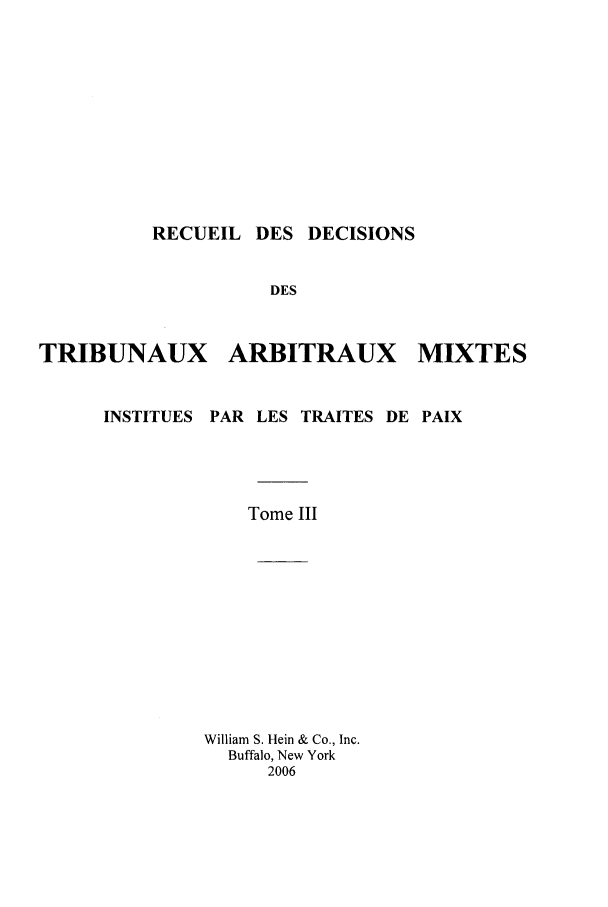 handle is hein.intyb/rdddt0003 and id is 1 raw text is: RECUEIL DES DECISIONS
DES
TRIBUNAUX ARBITRAUX MTXTES
INSTITUES PAR LES TRAITES DE PAIX
Tome III
William S. Hein & Co., Inc.
Buffalo, New York
2006


