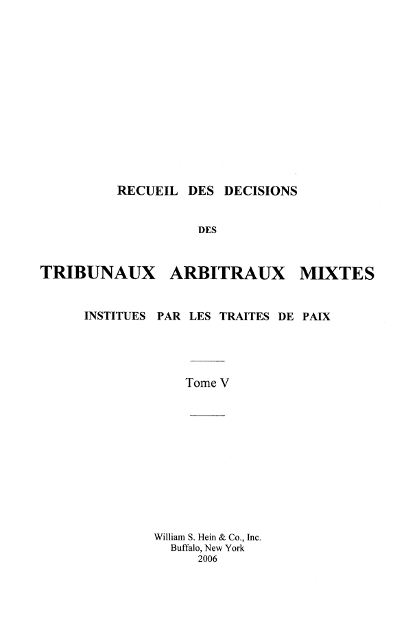 handle is hein.intyb/rdddt0005 and id is 1 raw text is: RECUEIL DES DECISIONS
DES
TRIBUNAUX ARBITRAUX MIXTES
INSTITUES PAR LES TRAITES DE PAIX
Tome V
William S. Hein & Co., Inc.
Buffalo, New York
2006


