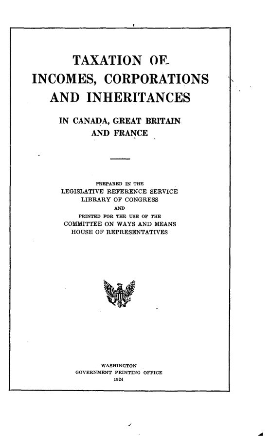 handle is hein.intyb/retan0001 and id is 1 raw text is: 







        TAXATION OR


INCOMES, CORPORATIONS


    AND INHERITANCES


    IN  CANADA, GREAT  BRITAIN

            AND FRANCE






            PREPARED IN THE
      LEGISLATIVE REFERENCE SERVICE
          LIBRARY OF CONGRESS
                 AND
         PRINTED FOR THE USE OF THE
      COMMITTEE ON WAYS AND MEANS
        HOUSE OF REPRESENTATIVES


     WASHINGTON
GOVERNMENT PRINTING OFFICE
        1924


.A


q


