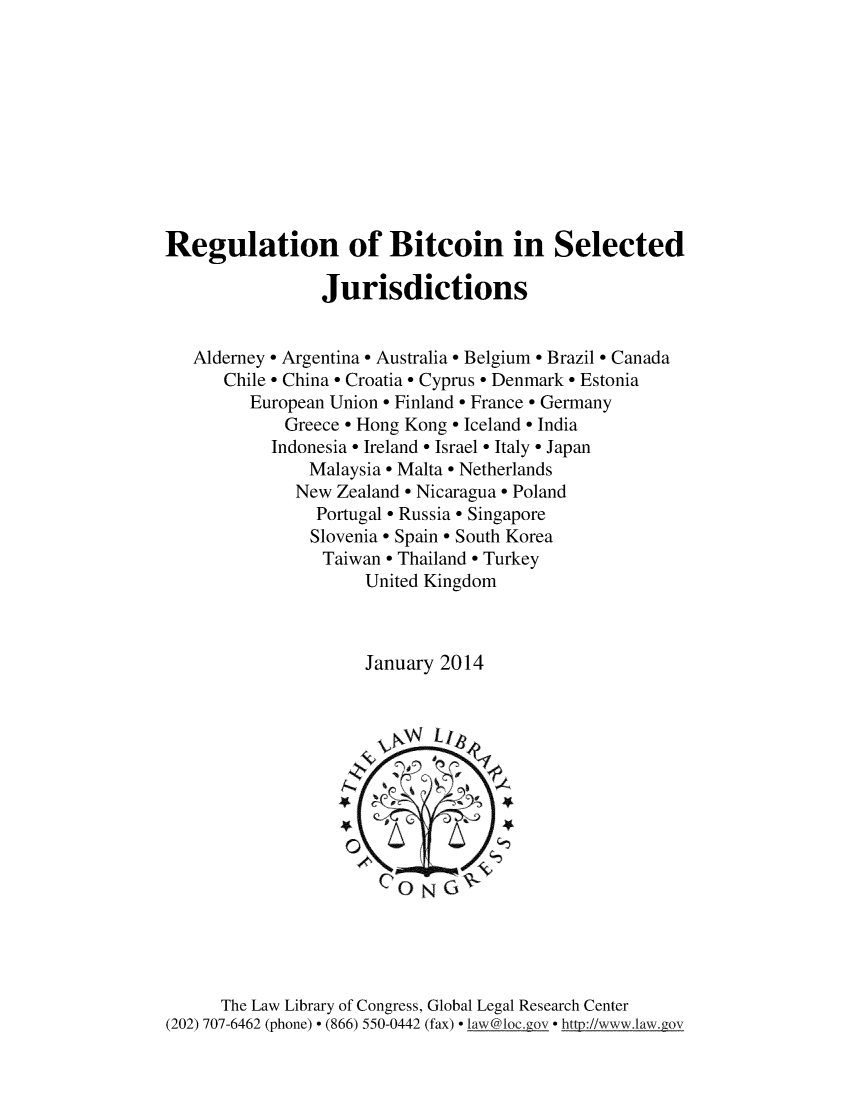 handle is hein.intyb/rgbtsl0001 and id is 1 raw text is: 










Regulation of Bitcoin in Selected

                 Jurisdictions


   Alderney * Argentina * Australia * Belgium * Brazil * Canada
      Chile * China * Croatia * Cyprus * Denmark * Estonia
         European Union * Finland * France* Germany
             Greece * Hong Kong * Iceland * India
           Indonesia * Ireland * Israel * Italy * Japan
               Malaysia * Malta * Netherlands
               New Zealand * Nicaragua * Poland
               Portugal * Russia * Singapore
               Slovenia* Spain * South Korea
                 Taiwan * Thailand * Turkey
                     United Kingdom



                     January 2014



                       vNWN  Li~






                       CONG~





      The Law Library of Congress, Global Legal Research Center
(202) 707-6462 (phone) * (866) 550-0442 (fax) * laxw@loc.gov * http://www. lanwgov


