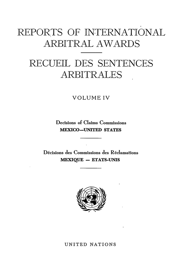 handle is hein.intyb/riaa0004 and id is 1 raw text is: REPORTS OF INTERNATIONAL
ARBITRAL AWARDS
RECUEIL DES SENTENCES
ARBITRALES
VOLUME IV
Decisions of Claims Commissions
MEXICO-UNITED STATES
Decisions des Commissions des R~clamations
MEXIQUE - ETATS-UNIS

UNITED NATIONS


