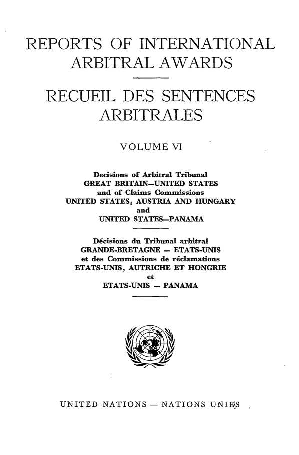 handle is hein.intyb/riaa0006 and id is 1 raw text is: REPORTS OF INTERNATIONAL
ARBITRAL AWARDS
RECUEIL DES SENTENCES
ARBITRALES
VOLUME VI
Decisions of Arbitral Tribunal
GREAT BRITAIN-UNITED STATES
and of Claims Commissions
UNITED STATES, AUSTRIA AND HUNGARY
and
UNITED STATES-PANAMA
D6cisions du Tribunal arbitral
GRANDE-BRETAGNE - ETATS-UNIS
et des Commissions de reclamations
ETATS-UNIS, AUTRICHE ET HONGRIE
et
ETATS-UNIS - PANAMA

UNITED NATIONS - NATIONS UNIEUS


