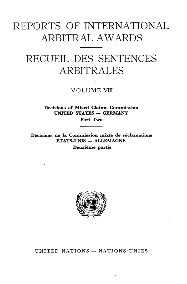 handle is hein.intyb/riaa0008 and id is 1 raw text is: REPORTS OF INTERNATIONAL
ARBITRAL AWARDS
RECUEIL DES SENTENCES
ARBITRALES
VOLUME VIII
Decisions of Mixed Claims Commission
UNITED STATES - GERMANY
Part Two

Dcisions de la Commission mixte de rclamations
ETATS-UNIS - ALLEMAGNE
DeuxiZme partie

UNITED NATIONS - NATIONS UNIES


