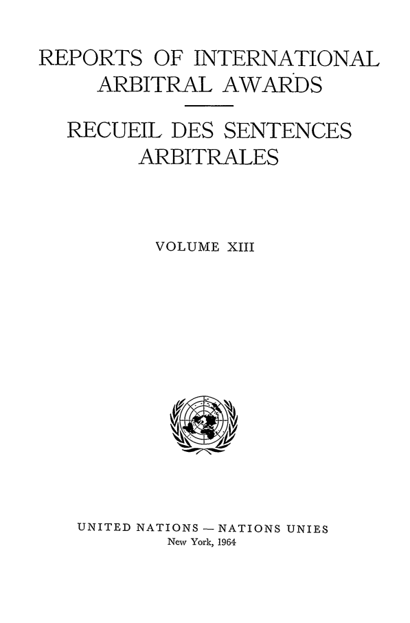 handle is hein.intyb/riaa0013 and id is 1 raw text is: REPORTS OF INTERNATIONAL
ARBITRAL AWARDS
RECUEIL DES SENTENCES
ARBITRALES
VOLUME XIII

UNITED NATIONS - NATIONS UNIES
New York, 1964


