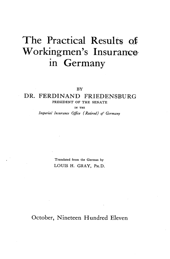 handle is hein.intyb/rpcwkrg0001 and id is 1 raw text is: 





The Practical


Results


Workingmen's Insurance

        in Germany



                 BY
DR. FERDINAND FRIEDENSBURG
         PRESIDENT OF THE SENATE
                IN THE
     Imperial Insurance Offce (Retired) of Germany







          Translated from the German by
          LOUIS H. GRAY, P.D.


October, Nineteen Hundred Eleven


