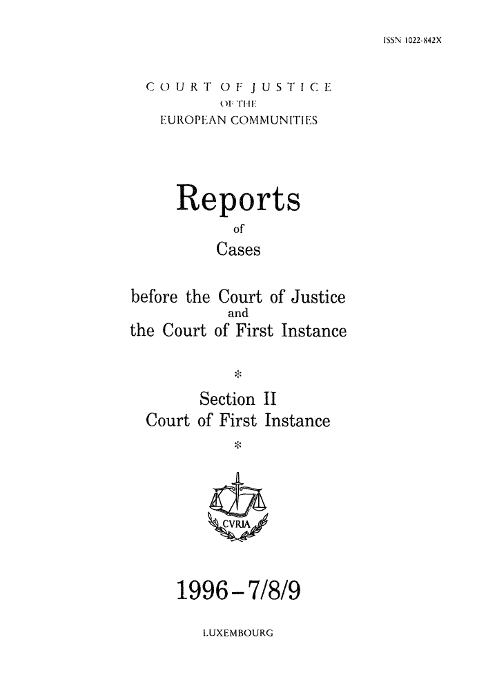 handle is hein.intyb/rrjucfis0020 and id is 1 raw text is: ISSN 1022-842X

C () U   R 'F 0 1-J U ST I C E
OF THE
EUROPEAN COMMUNIIES

Reports
of
Cases
before the Court of Justice

Section II
Court of First Instance
1996-7/8/9

and
of First Instance

'1~

LUXEMBOURG

the Court



