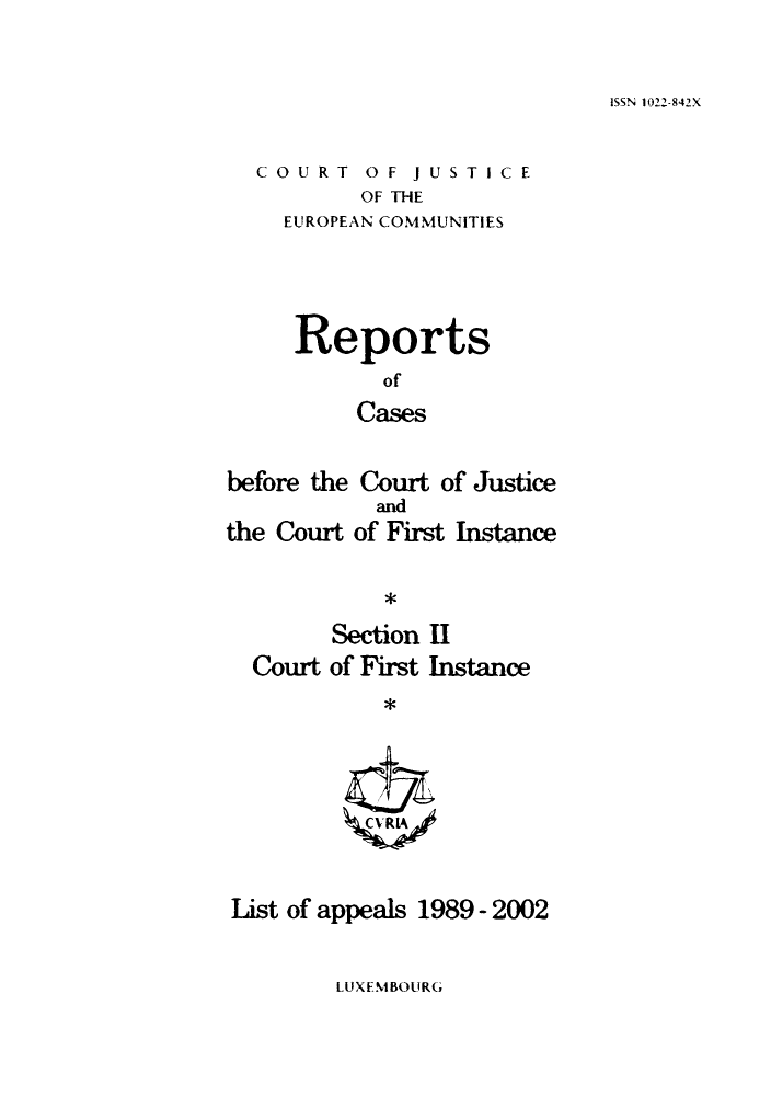 handle is hein.intyb/rrjucfis0055 and id is 1 raw text is: ISSN 1022-842X

COURT OF JUSTICE
OF THE
EUROPEAN COMMUNITIES

Reports
of
Cases
before the Court of Justice

the Court

and
of First Instance

*

Section II
Court of First Instance
List of appeals 1989 - 2002

LUXEMBOURG


