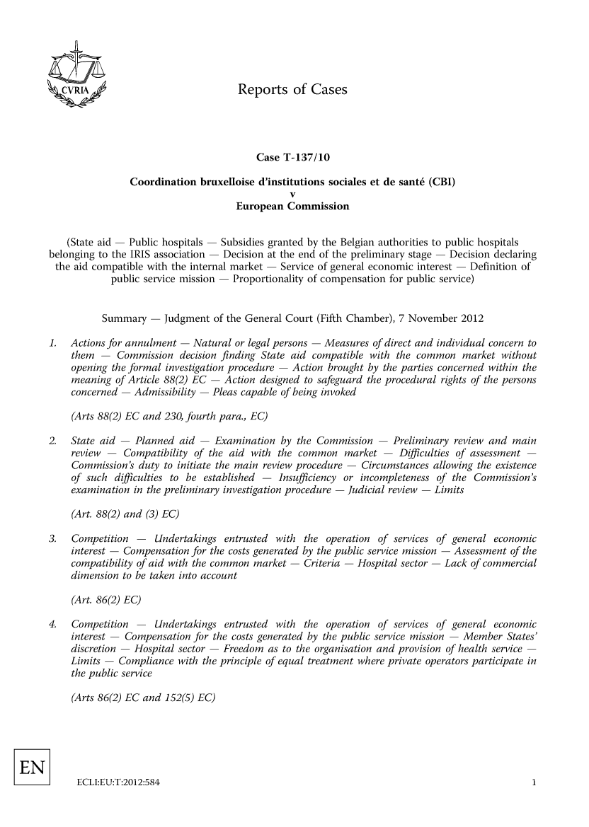 handle is hein.intyb/rrjucfis0153 and id is 1 raw text is: 





ZCVRLA


                        Case T-137/10

Coordination bruxelloise d'institutions sociales et de sant6 (CBI)
                              V
                    European  Commission


    (State aid - Public hospitals - Subsidies granted by the Belgian authorities to public hospitals
belonging to the IRIS association - Decision at the end of the preliminary stage - Decision declaring
the  aid compatible with the internal market - Service of general economic interest - Definition of
            public service mission - Proportionality of compensation for public service)


          Summary  -  Judgment of the General Court (Fifth Chamber), 7 November 2012

1.  Actions for annulment - Natural or legal persons - Measures of direct and individual concern to
    them  -  Commission  decision finding State aid compatible with the common market without
    opening the formal investigation procedure - Action brought by the parties concerned within the
    meaning  of Article 88(2) EC - Action designed to safeguard the procedural rights of the persons
    concerned - Admissibility - Pleas capable of being invoked

    (Arts 88(2) EC and 230, fourth para., EC)

2.  State aid - Planned  aid -  Examination by the Commission  -  Preliminary review and main
    review -  Compatibility of the aid with the common  market  -  Difficulties of assessment -
    Commission's duty to initiate the main review procedure - Circumstances allowing the existence
    of such  difficulties to be established - Insufficiency or incompleteness of the Commission's
    examination in the preliminary investigation procedure - judicial review - Limits

    (Art. 88(2) and (3) EC)


3.  Competition  -  Undertakings entrusted with
    interest - Compensation for the costs generated
    compatibility of aid with the common market -
    dimension to be taken into account


the  operation of services of general economic
by the public service mission - Assessment of the
Criteria - Hospital sector - Lack of commercial


    (Art. 86(2) EC)

4.  Competition  -  Undertakings entrusted with  the operation of services of general economic
    interest - Compensation for the costs generated by the public service mission - Member States'
    discretion - Hospital sector - Freedom as to the organisation and provision of health service -
    Limits - Compliance  with the principle of equal treatment where private operators participate in
    the public service

    (Arts 86(2) EC and 152(5) EC)


ECLJ:EU:T:2012:5841


Reports of Cases


1


