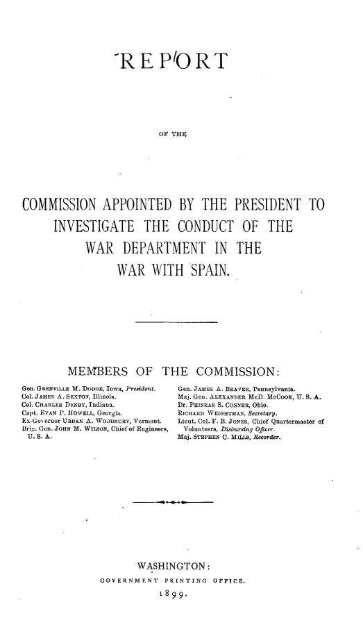 handle is hein.intyb/rtcnadpt0001 and id is 1 raw text is: 







                  REPIORT








                           Olt THE









COMMISSION APPOINTED BY THE PRESIDENT TO


      INVESTIGATE THE CONDUCT OF THE


             WAR DEPARTMENT IN THE


                   WAR WITH SPAIN.













         MErBERS OF THE COMMISSION:


Gen. GRENVILLE M. DODGE, Iowa, President.
Col. JAMES A. SEXTON, fllinois.
Col. CHARLES DENBY, Indiana.
Capt. EVAN 1'. HOWELL, Georgia.
Ex-Go ernor URBAN A. WOODBURY, Vermont.
Brig. Gen. JOHN M. WILSON, Chief of Engineers,
U. S. A.


Gen. JAMES A. BEAVER, Pennsylvania.
M ja. Gen. ALEXANDER McD. McCOoK, U. S. A.
Dr. PHINEAS S. CONNER, Ohio.
RICHARD WEIGHTMAN, Secretary.
Lieut. Col. F. B. JONES, Chief Quartermaster of
Volunteers, Disbursing Officer.
Maj. STEPHEN C. MILLS, Recorder.


       WASHINGTON:

GOVERNMENT   PRINTING  OFFICE.

            1899.


