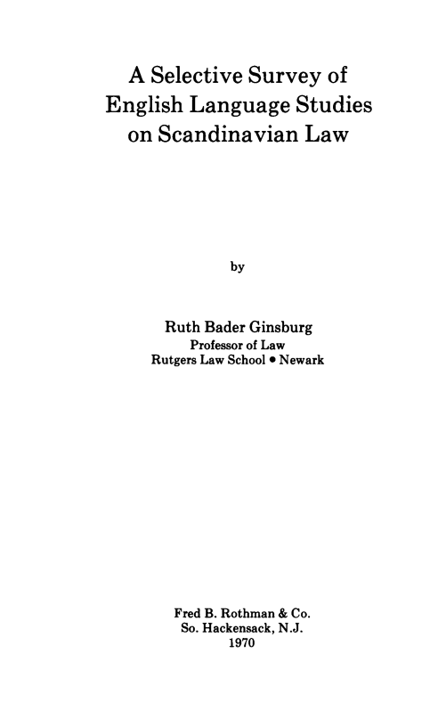 handle is hein.intyb/selsvsc0001 and id is 1 raw text is: 



   A Selective  Survey   of

English  Language Studies

   on Scandinavian Law








              by



       Ruth Bader Ginsburg
         Professor of Law
     Rutgers Law School * Newark


Fred B. Rothman & Co.
So. Hackensack, N.J.
      1970


