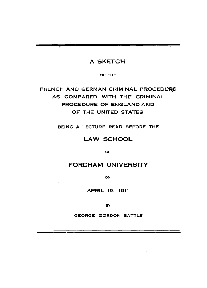 handle is hein.intyb/sktcfg0001 and id is 1 raw text is: 










             A SKETCH

                OF THE


FRENCH AND GERMAN CRIMINAL PROCEDURE
   AS COMPARED WITH THE CRIMINAL
      PROCEDURE OF ENGLAND AND
        OF THE UNITED STATES


BEING A LECTURE READ BEFORE THE

       LAW SCHOOL

            OF

   FORDHAM UNIVERSITY

            ON


APRIL 19, 1911


     BY


GEORGE GORDON BATTLE


