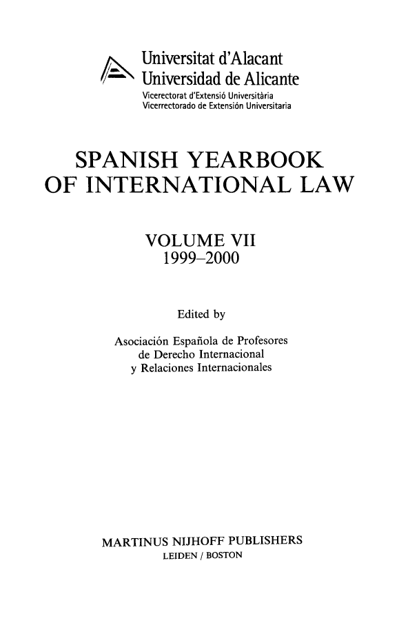 handle is hein.intyb/spanyb0007 and id is 1 raw text is: 4X,-

Universitat d'Alacant
Universidad de Alicante
Vicerectorat d'Extensi6 Universit~ria
Vicerrectorado de Extensi6n Universitaria

SPANISH YEARBOOK
OF INTERNATIONAL LAW
VOLUME VII
1999-2000
Edited by
Asociaci6n Espafiola de Profesores
de Derecho Internacional
y Relaciones Internacionales
MARTINUS NIJHOFF PUBLISHERS
LEIDEN / BOSTON


