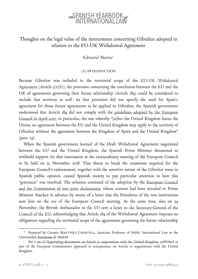 handle is hein.intyb/spanyb0022 and id is 1 raw text is: 






Thoughts on the legal value of the instruments concerning Gibraltar adopted in
                  relation to the EU-UK Withdrawal Agreement

                                   Editorial Notice*


                                   (A) INTRODUCTION

Because  Gibraltar was  included  in the  territorial scope of the EU-UK          Withdrawal
Agreement  (Article 3(i)(b)), the provision concerning the conclusion between the EU and the
UK   of agreements governing their future relationship (Article 184) could be considered to
include that territory as well.' As that provision did not specify the need  for Spain's
agreement  for those future agreements to be applied to Gibraltar, the Spanish government
understood  that Article 184 did not comply with the guidelines adopted by the Europea
Council in Apritl o7, in particular, the one whereby [aifter the United Kingdom leaves the
Union, no agreement  between the EU and the United Kingdom   may apply to the territory of
Gibraltar without the agreement between the Kingdom  of Spain and the United  Kingdom
(para. 24).
   When  the  Spanish government  learned of the Draft Withdrawal  Agreement  negotiated
between  the EU   and  the United  Kingdom,  the  Spanish Prime  Minister threatened to
withhold support for that instrument at the extraordinary meeting of the European Council
to be  held on 25 November   zoi8. That  threat to break the consensus  required for the
European  Council's endorsement, together with the sensitive nature of the Gibraltar issue in
Spanish  public opinion, caused Spanish society to pay  particular attention to how this
grievance was resolved. The solution consisted of the adoption by the European imcil
               n  the. of two _jointd r      , whose content had been revealed to Prime
Minister Sa'nchez in advance by means of a letter that the Presidents of the two institutions
sent him  on  the eve of the European   Council meeting. At  the same  time, also on 24
November,  the British Ambassador  to the EU sent a letter to the Secretary-General of the
Council of the EU, acknowledging that Article 184 of the Withdrawal Agreement imposes no
obligations regarding the territorial scope of the agreements governing the future relationship

   * Prepared by Carmen MARTINEZ CAPDEVILA, Associate Professor of Public International Law at the
Universidad Aut6noma de Madrid.
   I See a set of Negotitiig documents on Article -S negotiations with the Unite Kind,  published as
part of the European Commission's approach to transparency on Article 5o negotiations with the United
Kingdom.


