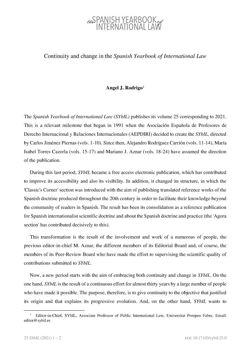 handle is hein.intyb/spanyb0025 and id is 1 raw text is: Continuity and change in the Spanish Yearbook of International Law
Angel J. Rodrigo'
The Spanish Yearbook of International Law (SYbIL) publishes its volume 25 corresponding to 2021.
This is a relevant milestone that began in 1991 when the Asociacion Espanola de Profesores de
Derecho Internacional y Relaciones Internacionales (AEPDIRI) decided to create the SYbIL, directed
by Carlos Jimenez Piernas (vols. 1-10). Since then, Alejandro Rodriguez Carrion (vols. 11-14), Maria
Isabel Torres Cazorla (vols. 15-17) and Mariano J. Aznar (vols. 18-24) have assumed the direction
of the publication.
During this last period, SYbIL became a free access electronic publication, which has contributed
to improve its accessibility and also its visibility. In addition, it changed its structure, in which the
'Classic's Corner' section was introduced with the aim of publishing translated reference works of the
Spanish doctrine produced throughout the 20th century in order to facilitate their knowledge beyond
the community of readers in Spanish. The result has been its consolidation as a reference publication
for Spanish internationalist scientific doctrine and about the Spanish doctrine and practice (the 'Agora
section' has contributed decisively to this).
This transformation is the result of the involvement and work of a numerous of people, the
previous editor-in-chief M. Aznar, the different members of its Editorial Board and, of course, the
members of its Peer-Review Board who have made the effort to supervising the scientific quality of
contributions submitted to SYbIL.
Now, a new period starts with the aim of embracing both continuity and change in SYbIL. On the
one hand, SYbIL is the result of a continuous effort for almost thirty years by a large number of people
who have made it possible. The purpose, therefore, is to give continuity to the objective that justified
its origin and that explains its progressive evolution. And, on the other hand, SYbIL wants to
1 Editor-in-Chief, SYbIL, Associate Professor of Public International Law, Universitat Pompeu Fabra. Email:
editor@ sybil.es


