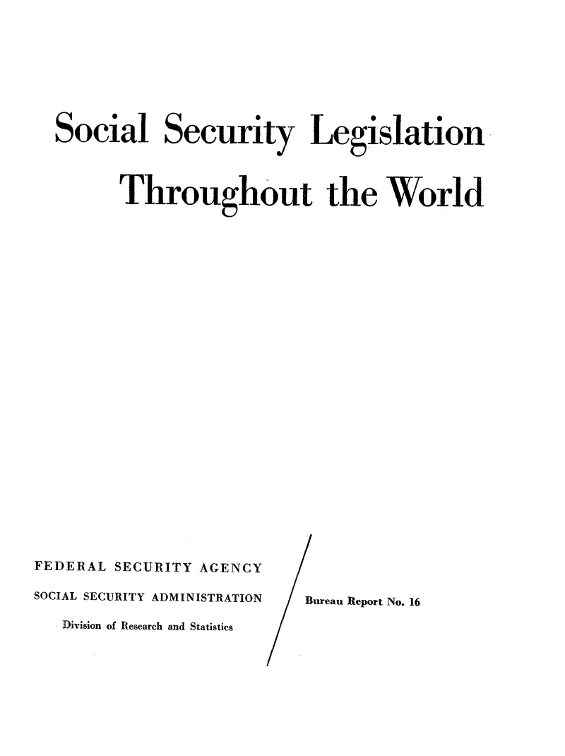 handle is hein.intyb/sslewor0001 and id is 1 raw text is: 








Social Security Legislation



      Throughout the World


FEDERAL SECURITY AGENCY

SOCIAL SECURITY ADMINISTRATION

   Division of Research and Statistics


Bureau Report No. 16


