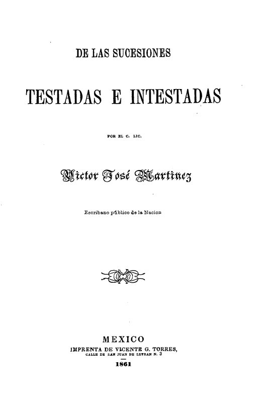 handle is hein.intyb/sucti0001 and id is 1 raw text is: DE LAS SU0ESIONES
TESTADAS E INTESTADAS
POR EL C, LIC.

Escribano pdblico de la Nacion
MEXICO
IMPRENTA DE VICENTE G. TORRES,
CALLE DR SAN JUAN DR LETRAN N. 3
1861


