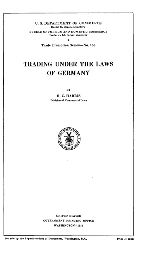 handle is hein.intyb/tgurtlsogy0001 and id is 1 raw text is: 






   U. S. DEPARTMENT   OF COMMERCE
           Daniel C. Roper, Secretary
BUREAU OF FOREIGN AND DOMESTIC COMMERCE
          Frederick M. Feiker, Director


      Trade Promotion Series-No. 150


TRADING UNDER THE LAWS


            OF   GERMANY




                      BY

                 H. C. HARRIS
             Division of Commercial Laws


          4+Mr O'c0




























      UNITED STATES
GOVERNMENT PRINTING OFFICE
     WASHINGTON : 1933


For sale by the Superintendent of Documents, Washington, D.C.   - - - - - - -       Price 15 cents


