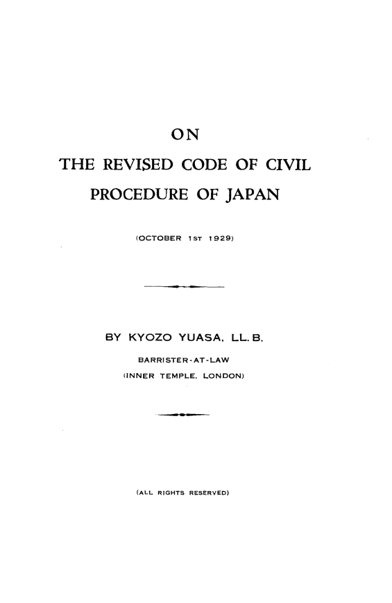 handle is hein.intyb/trvdcdcl0001 and id is 1 raw text is: 













               ON


THE   REVISED   CODE   OF  CIVIL


    PROCEDURE OF JAPAN



          (OCTOBER 1ST 1929)










      BY KYOZO  YUASA, LL. B.

           BARRISTER-AT-LAW
         (INNER TEMPLE, LONDON)


(ALL RIGHTS RESERVED)


