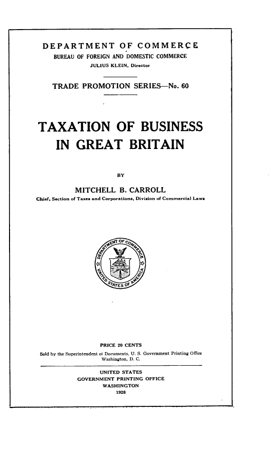 handle is hein.intyb/txibigg0001 and id is 1 raw text is: DEPARTMENT OF COMMERCE
BUREAU OF FOREIGN AND DOMESTIC COMMERCE
JULIUS KLEIN, Director
TRADE PROMOTION SERIES-No. 60
TAXATION OF BUSINESS
IN GREAT BRITAIN
BY
MITCHELL B. CARROLL
Chief, Section of Taxes and Corporations, Division of Commercial Laws
op SAESOF 4
PRICE 20 CENTS
Sold by the Superintendent of Documents, U. S. Government Printing Office
Washington, D. C.
UNITED STATES
GOVERNMENT PRINTING OFFICE
WASHINGTON
1928


