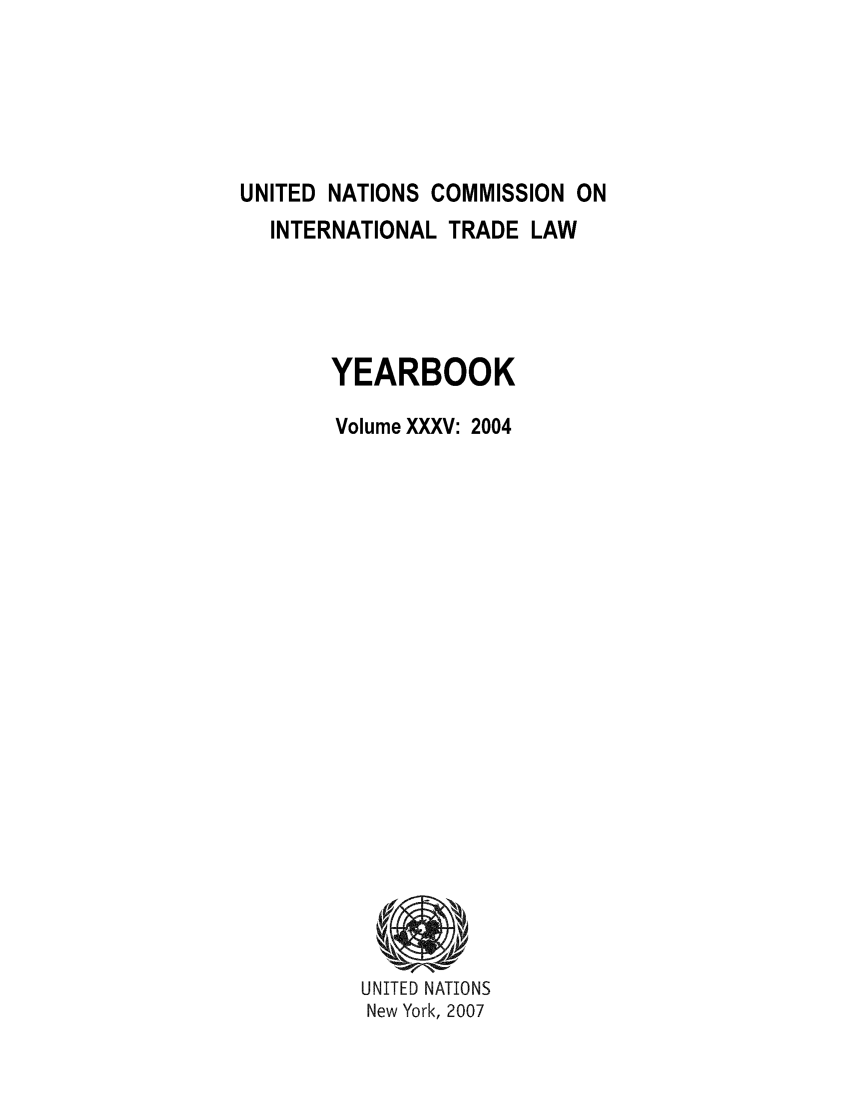 handle is hein.intyb/unitdcom0035 and id is 1 raw text is: UNITED NATIONS COMMISSION ON
INTERNATIONAL TRADE LAW
YEARBOOK
Volume XXXV: 2004

UNITED NATIONS
New York, 2007


