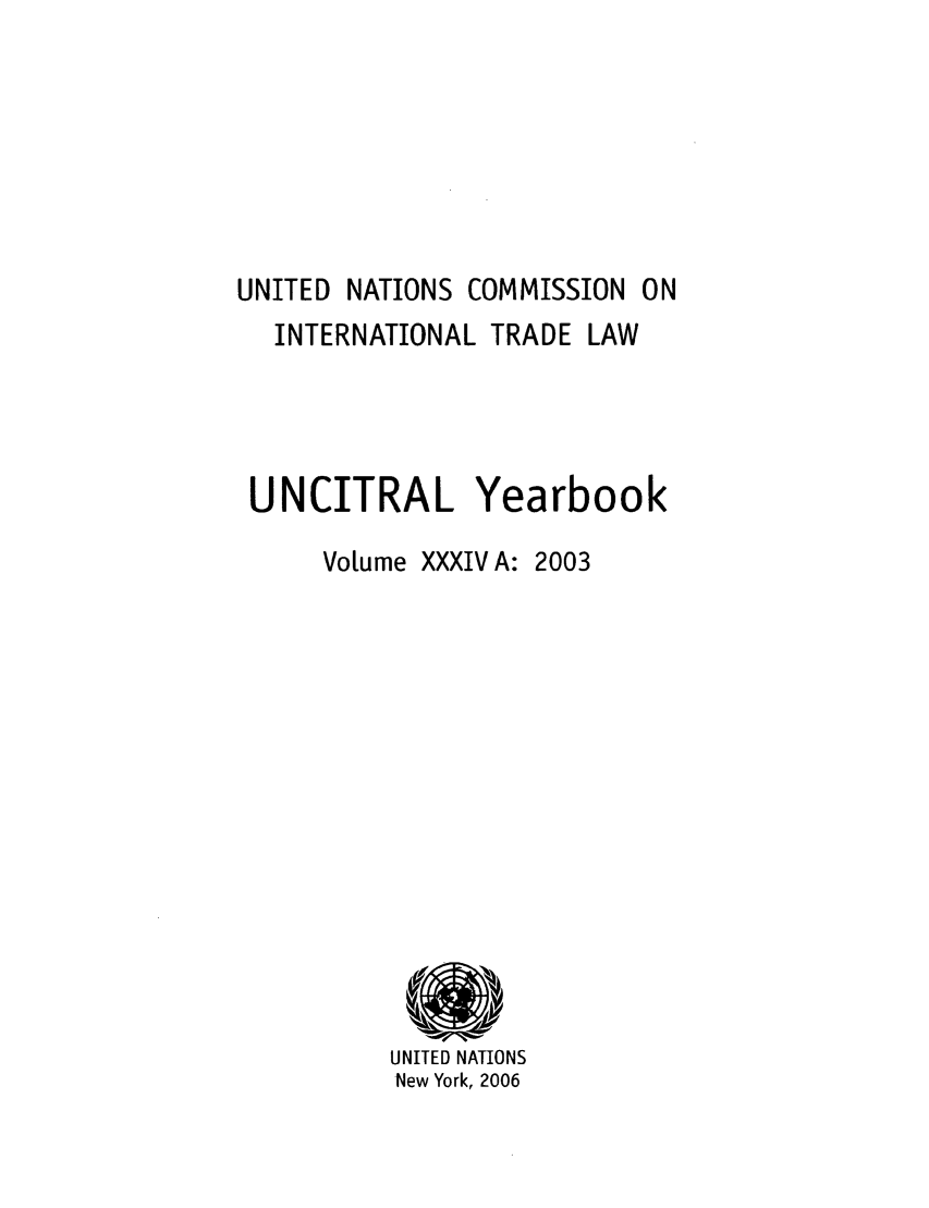 handle is hein.intyb/unitdcom0341 and id is 1 raw text is: UNITED NATIONS COMMISSION ON
INTERNATIONAL TRADE LAW
UNCITRAL Yearbook
Volume XXXIV A: 2003

UNITED NATIONS
New York, 2006


