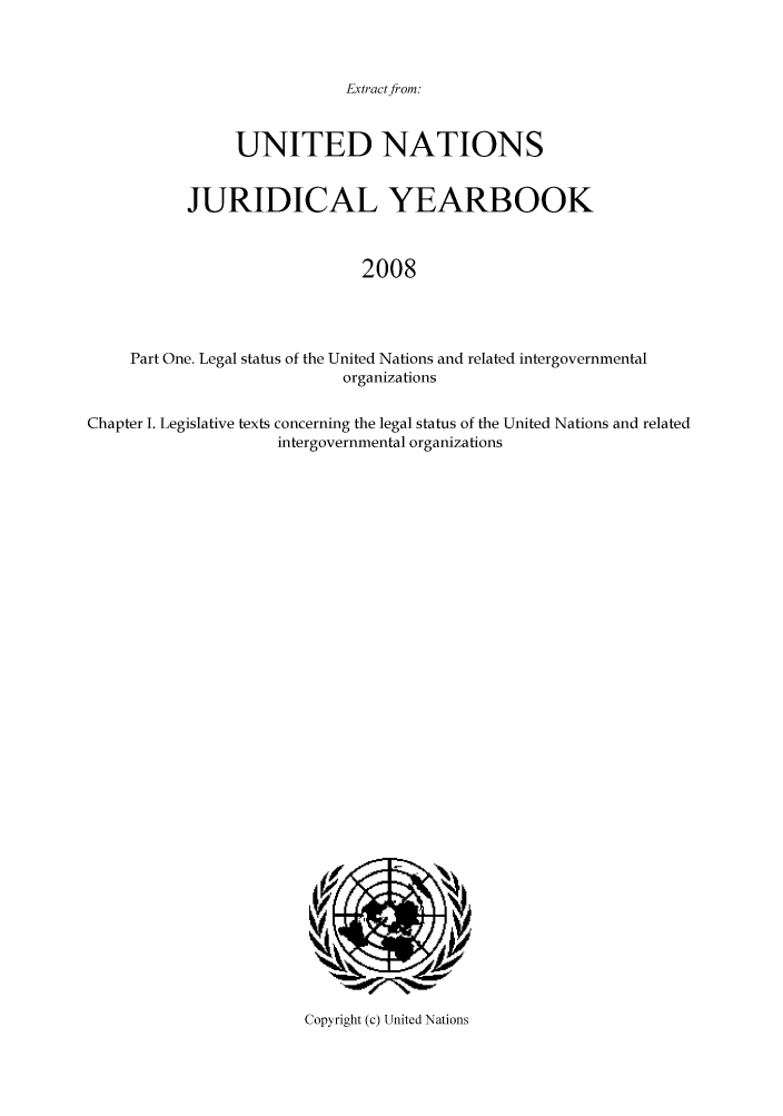 handle is hein.intyb/unjy2008 and id is 1 raw text is: Extract from:

UNITED NATIONS
JURIDICAL YEARBOOK
2008
Part One. Legal status of the United Nations and related intergovernmental
organizations
Chapter I. Legislative texts concerning the legal status of the United Nations and related
intergovernmental organizations

Copyright (c) United Nations


