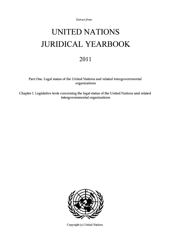 handle is hein.intyb/unjy2011 and id is 1 raw text is: Extract from:

UNITED NATIONS
JURIDICAL YEARBOOK
2011
Part One. Legal status of the United Nations and related intergovernmental
organizations
Chapter I. Legislative texts concerning the legal status of the United Nations and related
intergovernmental organizations

Copyright (c) United Nations


