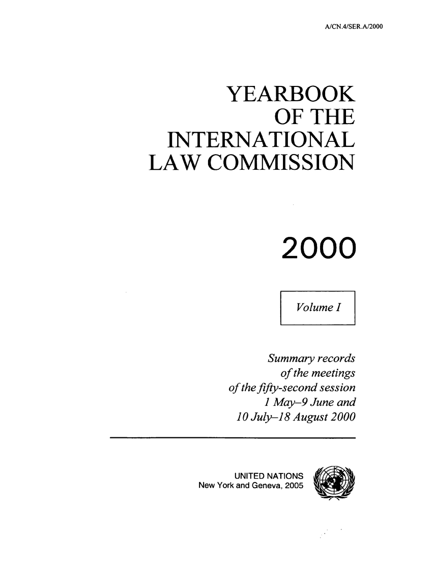 handle is hein.intyb/unyilc0001 and id is 1 raw text is: A/CN.4/SER.A/2000

YEARBOOK
OF THE
INTERNATIONAL
LAW COMMISSION
2000
Volume I
Summary records
of the meetings
of the fifty-second session
1 May-9 June and
10 July-18 August 2000
UNITED NATIONS
New York and Geneva, 2005


