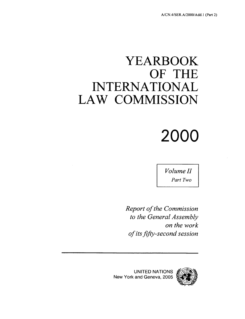 handle is hein.intyb/unyilc0002 and id is 1 raw text is: A/CN.4/SER.A/2000/Add. I (Part 2)

YEARBOOK
OF THE
INTERNATIONAL
LAW COMMISSION
2000
Volume II
Part Two
Report of the Commission
to the General Assembly
on the work
of its fifty-second session
UNITED NATIONS
New York and Geneva, 2005



