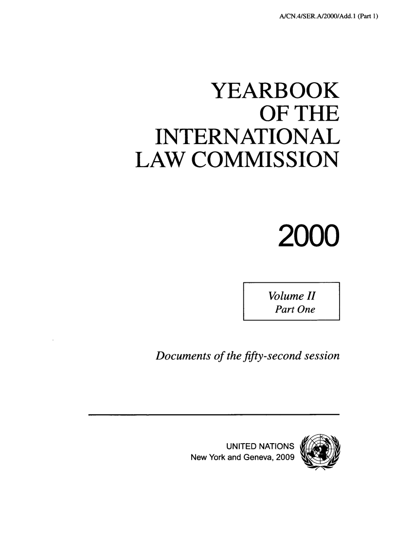 handle is hein.intyb/unyilc0003 and id is 1 raw text is: AICN.4/SER.A/2000/Add.1 (Part 1)

YEARBOOK
OF THE
INTERNATIONAL
LAW COMMISSION
2000

Volume II
Part One

Documents of the fifty-second session

UNITED NATIONS
New York and Geneva, 2009


