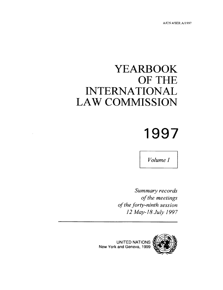 handle is hein.intyb/unyilc0097 and id is 1 raw text is: A/CN.4/SER.AI1997

YEARBOOK
OF THE
INTERNATIONAL
LAW COMMISSION
1997
Volume I
Summary records
of the meetings
of the forty-ninth session
12 May-18 July 1997
UNITED NATIONS
New York and Geneva, 1999


