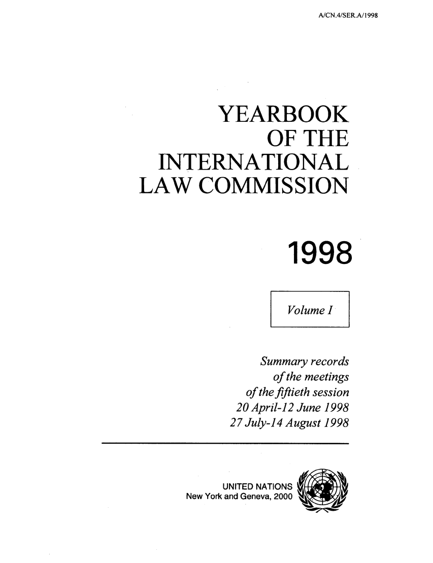 handle is hein.intyb/unyilc0098 and id is 1 raw text is: A/CN.4/SER.A/1998

YEARBOOK
OF THE
INTERNATIONAL
LAW COMMISSION
1998
Volume I
Summary records
of the meetings
of the fiftieth session
20 April-12 June 1998
27 July-14 August 1998
UNITED NATIONS
New York and Geneva, 2000 , .-,...  V


