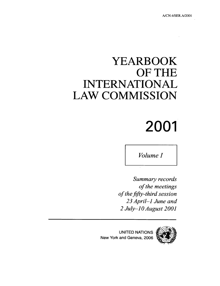 handle is hein.intyb/unyilc0101 and id is 1 raw text is: A/CN.4/SER.A/2001

YEARBOOK
OF THE
INTERNATIONAL
LAW COMMISSION
2001

Volume I

Summary records
of the meetings
of the fifty-third session
23 April-i June and
2 July-10 August 2001
UNITED NATIONS
New York and Geneva, 2006


