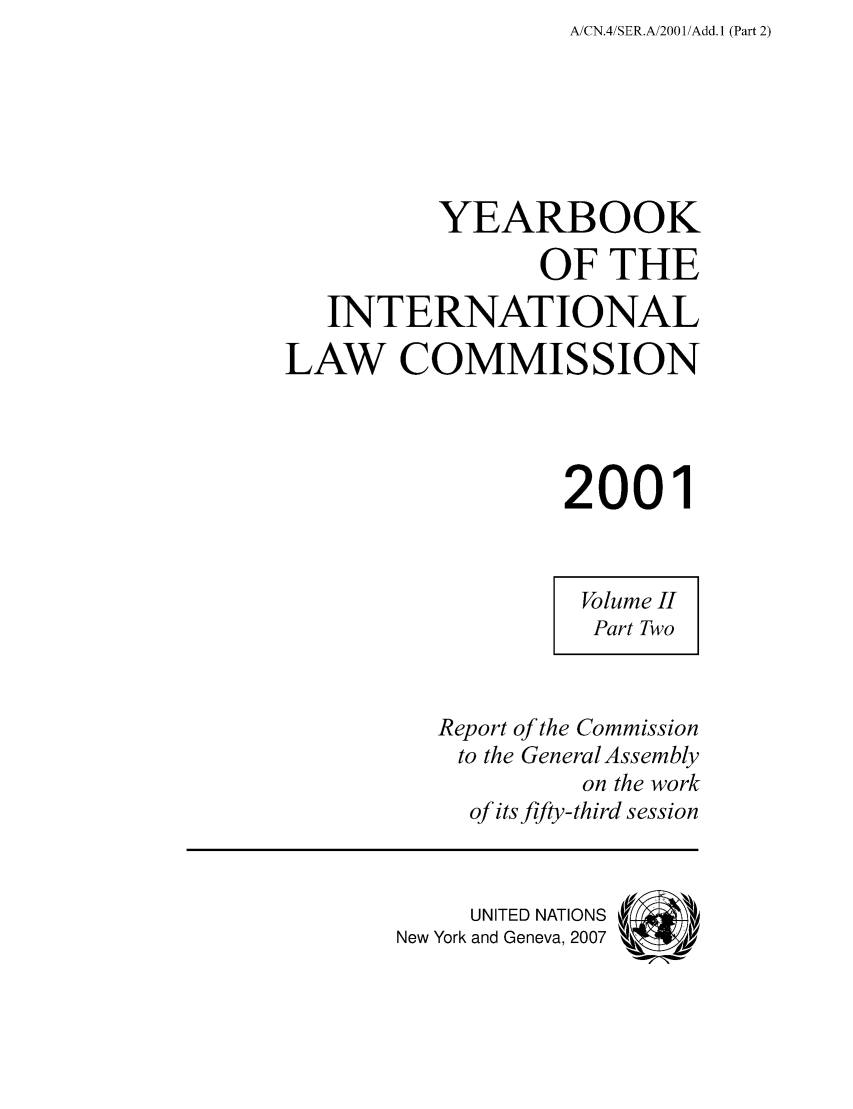 handle is hein.intyb/unyilc0102 and id is 1 raw text is: A/CN.4/SER.A/2001 /Add. 1 (Part 2)

YEARBOOK
OF THE
INTERNATIONAL
LAW COMMISSION
2001
Volume II
Part Two
Report of the Commission
to the General Assembly
on the work
of its fifty-third session
UNITED NATIONS
New York and Geneva, 2007


