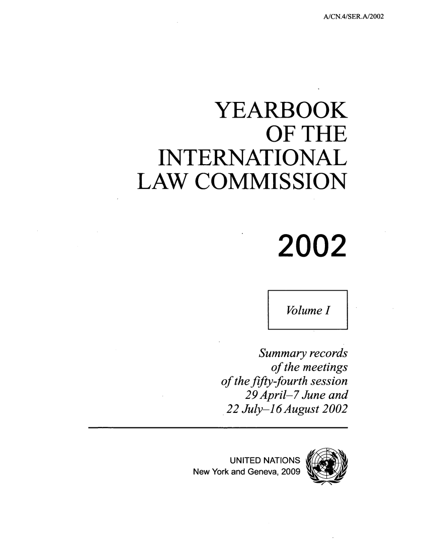 handle is hein.intyb/unyilc0201 and id is 1 raw text is: A/CN.4/SER.A/2002

YEARBOOK
OF THE
INTERNATIONAL
LAW COMMISSION
2002
Volume I
Summary records
of the meetings
of the fifty-fourth session
29 April- 7 June and
22 July-16 August 2002
UNITED NATIONS('
New York and Geneva, 2009  Al


