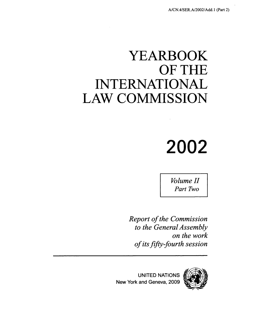 handle is hein.intyb/unyilc0202 and id is 1 raw text is: A/CN.4/SER.A/2002/Add. 1 (Part 2)

YEARBOOK
OF THE
INTERNATIONAL
LAW COMMISSION
2002

Volume II
Part Two

Report of the Commission
to the GeneralAssembly
on the work
of its fifty-fourth session

UNITED NATIONS
New York and Geneva, 2009


