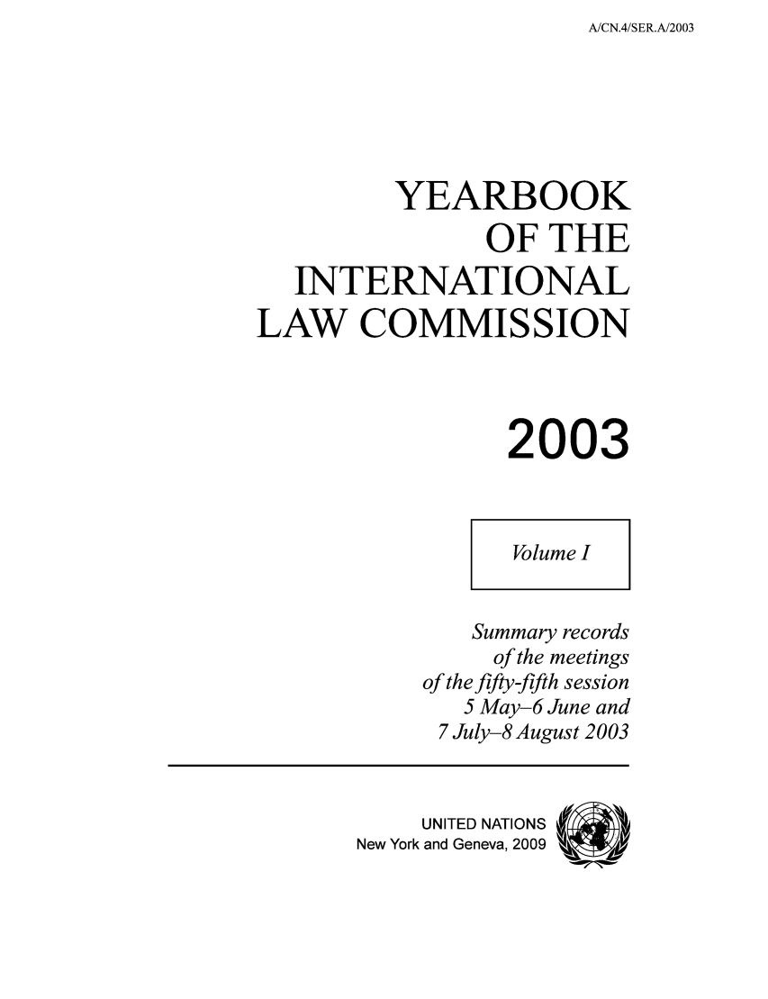 handle is hein.intyb/unyilc0301 and id is 1 raw text is: A/CN.4/SER.A/2003

YEARBOOK
OF THE
INTERNATIONAL
LAW COMMISSION
2003

Volume I

Summary records
of the meetings
of the fifty-fifth session
5 May-6 June and
7 July-8 August 2003
UNITED NATIONS
New York and Geneva, 2009


