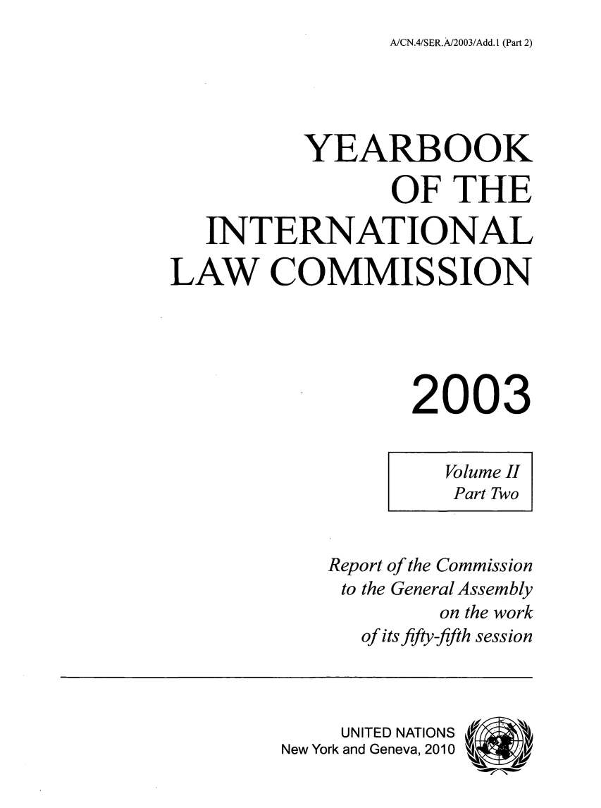 handle is hein.intyb/unyilc0302 and id is 1 raw text is: A/CN.4/SER.A/2003/Add. 1 (Part 2)

YEARBOOK
OF THE
INTERNATIONAL
LAW COMMISSION
2003
Volume II
Part Two
Report of the Commission
to the General Assembly
on the work
of its fifty-fifth session
UNITED NATIONS
New York and Geneva, 2010


